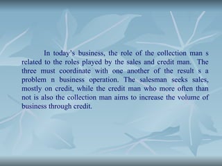 In today’s business, the role of the collection man s
related to the roles played by the sales and credit man. The
three must coordinate with one another of the result s a
problem n business operation. The salesman seeks sales,
mostly on credit, while the credit man who more often than
not is also the collection man aims to increase the volume of
business through credit.
 