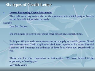 Six types of Credit Letter
Six types of Credit Letter
1. Letters Requesting Credit Information
The credit man may write either to the customer or to a third party or both to
secure the credit information he needs.
Example:
Dear Ms. Duque:
We are pleased to receive your initial order for our new cosmetic lines.
To help us fill your order on open account as promptly as possible, please fill and
return the enclosed Credit Application blank form together with a recent financial
statement and the names and addresses of three firms which now extend credit to
you.
Thank you for your cooperation in this matter. We look forward to the
opportunity of serving you.
Very truly yours,
 