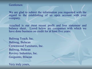 Gentlemen:
We are glad to submit the information you requested with the
regard to the establishing of an open account with your
company.
Attached is our most recent profit and loss statement and
balance sheet. Listed below are companies with which we
have done business on credit for at least five years:
Baliwag Touch, Inc.
Baliwag, Bulacan
Crownwood Furnitures, Inc.
Baliwag, Bulacan
Rovirey Industries, Inc.
Guiguinto, Bilacan
Very truly yours,
 