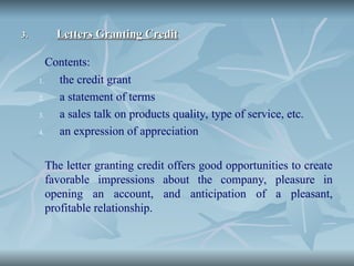 3.
3. Letters Granting Credit
Letters Granting Credit
Contents:
1. the credit grant
2. a statement of terms
3. a sales talk on products quality, type of service, etc.
4. an expression of appreciation
The letter granting credit offers good opportunities to create
favorable impressions about the company, pleasure in
opening an account, and anticipation of a pleasant,
profitable relationship.
 