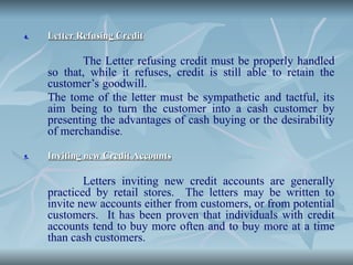 4.
4. Letter Refusing Credit
Letter Refusing Credit
The Letter refusing credit must be properly handled
so that, while it refuses, credit is still able to retain the
customer’s goodwill.
The tome of the letter must be sympathetic and tactful, its
aim being to turn the customer into a cash customer by
presenting the advantages of cash buying or the desirability
of merchandise.
5.
5. Inviting new Credit Accounts
Inviting new Credit Accounts
Letters inviting new credit accounts are generally
practiced by retail stores. The letters may be written to
invite new accounts either from customers, or from potential
customers. It has been proven that individuals with credit
accounts tend to buy more often and to buy more at a time
than cash customers.
 