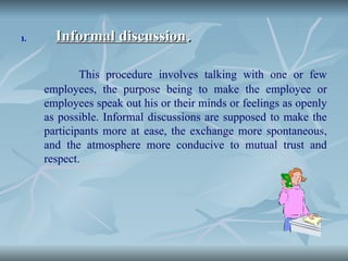 1.
1. Informal discussion
Informal discussion.
.
This procedure involves talking with one or few
employees, the purpose being to make the employee or
employees speak out his or their minds or feelings as openly
as possible. Informal discussions are supposed to make the
participants more at ease, the exchange more spontaneous,
and the atmosphere more conducive to mutual trust and
respect.
 