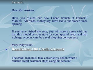 Example:
Example:
Dear Ms. Austero:
Have you visited our new Cubao branch at Farmers’
Market? All roads, as they say, have led to our branch since
opening.
If you have visited the sore, you will surely agree with me
that this should be your store for your apparel needs and that
a charge account cam be a real shopping convenience
Very truly yours,
6.
6. Reactivating Old Credit Accounts
Reactivating Old Credit Accounts
The credit man must take constructive action when a
reliable credit customer stops using his account.
 