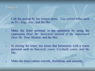 Pointers:
Pointers:
1. Call the person by his correct name. Use correct titles such
as Dr., Eng., Atty., and the like
2. Make the letter personal in the salutation by using the
expression Dear Mr. Inocencio instead of the impersonal
Dear Sir, Dear Madam, and the like.
3. In closing the letter, use terms that harmonize with a warm
personal such as Sincerely yours, Cordially yours, and the
like.
4. Make the letter radiate warmth, friendship, and sincerity.
 