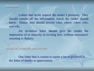 Invitation
Invitation
Letters that invite request the reader’s presence. They
should contain all the information which the reader should
know. Hence, they should answer what, where, when, who,
and why.
An invitation letter should give the reader the
impression of or sincerity in inviting him, without necessarily
resorting to flattery.
Letter of Thanks/Appreciation
Letter of Thanks/Appreciation
One letter that is certain to create a lot of goodwill is
the letter of thanks or appreciation.
 