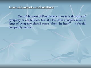 Letter of Sympathy or Condolence
Letter of Sympathy or Condolence
One of the most difficult letters to write is the letter of
sympathy or condolence. Just like the letter of appreciation, a
letter of sympathy should come “from the heart” – it should
completely sincere.
 