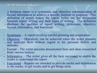 The Definition of Report
The Definition of Report
A business report is a systematic and objective communication of
factual information to achieve a specific purpose or purposes. This
definition of report makes the report writer see the distinction
between report writing and their types of writing. The definition
discloses the qualities of report writing, systematic, objective,
factual, informative, and functional.
1. Systematic – A report involves careful planning and preparation
2. Objective – Objectivity can be achieved when the writer presents
and analyzes facts without regard to his personal beliefs and
attitudes.
3. Factual – The writer presents documented facts and ideas researched
from various sources.
4. Informative – The writer gives all the facts necessary to enable the
reader to understand the report.
5. Functional – Reports are intended to provide useful and information
to the reader, to get results and to get things done.
 