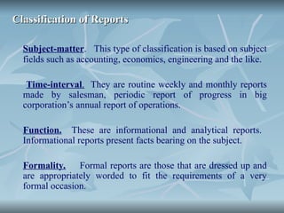 Classification of Reports
Classification of Reports
Subject-matter. This type of classification is based on subject
fields such as accounting, economics, engineering and the like.
Time-interval. They are routine weekly and monthly reports
made by salesman, periodic report of progress in big
corporation’s annual report of operations.
Function. These are informational and analytical reports.
Informational reports present facts bearing on the subject.
Formality. Formal reports are those that are dressed up and
are appropriately worded to fit the requirements of a very
formal occasion.
 