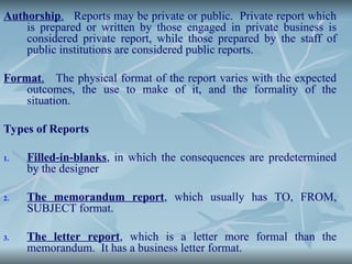 Authorship. Reports may be private or public. Private report which
is prepared or written by those engaged in private business is
considered private report, while those prepared by the staff of
public institutions are considered public reports.
Format. The physical format of the report varies with the expected
outcomes, the use to make of it, and the formality of the
situation.
Types of Reports
1. Filled-in-blanks, in which the consequences are predetermined
by the designer
2. The memorandum report, which usually has TO, FROM,
SUBJECT format.
3. The letter report, which is a letter more formal than the
memorandum. It has a business letter format.
 