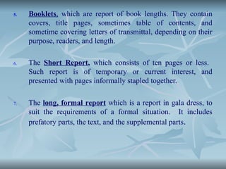5. Booklets, which are report of book lengths. They contain
covers, title pages, sometimes table of contents, and
sometime covering letters of transmittal, depending on their
purpose, readers, and length.
6. The Short Report, which consists of ten pages or less.
Such report is of temporary or current interest, and
presented with pages informally stapled together.
7. The long, formal report which is a report in gala dress, to
suit the requirements of a formal situation. It includes
prefatory parts, the text, and the supplemental parts.
 