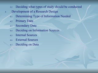3.2 Deciding what types of study should be conducted
4 Development of a Research Design
4.1 Determining Type of Information Needed
4.2 Primary Data
4.3 Secondary Data
4.4 Deciding on Information Sources
4.5 Internal Sources
4.6 External Sources
4.7 Deciding on Data
 