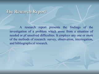 The Research Report
The Research Report
A research report presents the findings of the
investigation of a problem which arose from a situation of
needed or pf unsolved difficulties. It employs any one or more
of the methods of research: survey, observation, interrogation,
and bibliographical research.
 
