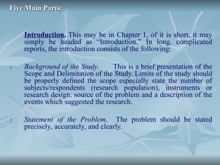 Five Main Parts:
Five Main Parts:
Introduction. This may be in Chapter 1, of it is short, it may
simply be headed as “Introduction.” In long, complicated
reports, the introduction consists of the following:
1. Background of the Study. This is a brief presentation of the
Scope and Delimitation of the Study. Limits of the study should
be properly defined the scope especially state the number of
subjects/respondents (research population), instruments or
research design. source of the problem and a description of the
events which suggested the research.
2. Statement of the Problem. The problem should be stated
precisely, accurately, and clearly.
 