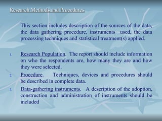 Research Methods and Procedures
Research Methods and Procedures
This section includes description of the sources of the data,
the data gathering procedure, instruments used, the data
processing techniques and statistical treatment(s) applied.
1. Research Population. The report should include information
on who the respondents are, how many they are and how
they were selected.
2. Procedure. Techniques, devices and procedures should
be described in complete data.
3. Data-gathering instruments. A description of the adoption,
construction and administration of instruments should be
included
 