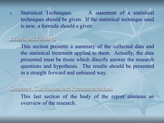 4. Statistical Techniques. A statement of a statistical
techniques should be given. If the statistical technique used
is new, a formula should e given.
.
Results and Findings
Results and Findings
This section presents a summary of the collected data and
the statistical treatment applied to them. Actually, the data
presented must be those which directly answer the research
questions and hypothesis. The results should be presented
in a straight forward and unbiased way.
Summary, Conclusions and Recommendations
Summary, Conclusions and Recommendations
This last section of the body of the report contains an
overview of the research.
 