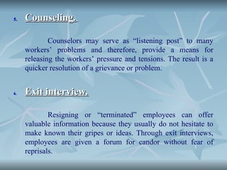 5.
5. Counseling.
Counseling.
Counselors may serve as “listening post” to many
workers’ problems and therefore, provide a means for
releasing the workers’ pressure and tensions. The result is a
quicker resolution of a grievance or problem.
6.
6. Exit interview.
Exit interview.
Resigning or “terminated” employees can offer
valuable information because they usually do not hesitate to
make known their gripes or ideas. Through exit interviews,
employees are given a forum for candor without fear of
reprisals.
 
