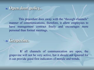 11.
11. Open door policy.
Open door policy.
This procedure does away with the “through channels”
manner of communications; therefore, it allow employees to
have management contract freely and encourages more
personal than formal meetings.
12.
12. Grapevine
Grapevine.
.
If all channels of communication are open, the
grapevine will not be very active, but it should not ignored for
it can provide good first indicators of morale and trends.
 