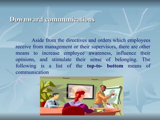 Downward communications
Downward communications
Aside from the directives and orders which employees
receive from management or their supervisors, there are other
means to increase employee awareness, influence their
opinions, and stimulate their sense of belonging. The
following is a list of the top-to- bottom means of
communication
 
