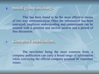 1.
1. Small group meeting.
Small group meeting.
This has been found to be the most effective means
of two way communication. Once the information has been
conveyed, employee understanding and commitment can be
insured with a question and answer session and a period of
free discussion.
2.
2. Company publication
Company publication.
.
The newsletter being the most common form, a
company publication can carry a broad range of information
while conveying the official company position on important
issues.
 