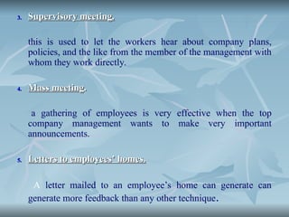 3.
3. Supervisory meeting.
Supervisory meeting.
this is used to let the workers hear about company plans,
policies, and the like from the member of the management with
whom they work directly.
4.
4. Mass meeting
Mass meeting.
.
a gathering of employees is very effective when the top
company management wants to make very important
announcements.
5.
5. Letters to employees’ homes.
Letters to employees’ homes.
A letter mailed to an employee’s home can generate can
generate more feedback than any other technique.
 