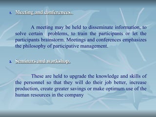 1.
1. Meeting and conferences.
Meeting and conferences.
A meeting may be held to disseminate information, to
solve certain problems, to train the participants or let the
participants brainstorm. Meetings and conferences emphasizes
the philosophy of participative management.
2.
2. Seminars and workshop.
Seminars and workshop.
These are held to upgrade the knowledge and skills of
the personnel so that they will do their job better, increase
production, create greater savings or make optimum use of the
human resources in the company
 