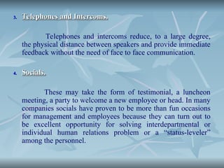 3.
3. Telephones and Intercoms.
Telephones and Intercoms.
Telephones and intercoms reduce, to a large degree,
the physical distance between speakers and provide immediate
feedback without the need of face to face communication.
4.
4. Socials.
Socials.
These may take the form of testimonial, a luncheon
meeting, a party to welcome a new employee or head. In many
companies socials have proven to be more than fun occasions
for management and employees because they can turn out to
be excellent opportunity for solving interdepartmental or
individual human relations problem or a “status-leveler”
among the personnel.
 