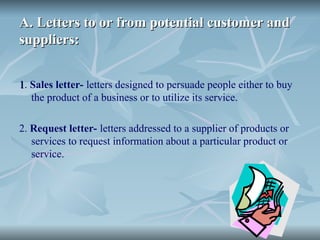 A. Letters to or from potential customer and
A. Letters to or from potential customer and
suppliers:
suppliers:
1
1. Sales letter- letters designed to persuade people either to buy
the product of a business or to utilize its service.
2. Request letter- letters addressed to a supplier of products or
services to request information about a particular product or
service.
 