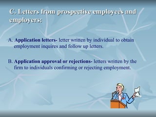 C. Letters from prospective employees and
C. Letters from prospective employees and
employers:
employers:
A. Application letters- letter written by individual to obtain
employment inquires and follow up letters.
B. Application approval or rejections- letters written by the
firm to individuals confirming or rejecting employment.
 