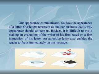Our appearance communicates. So does the appearance
of a letter. Our letters represent us and our business that is why
appearance should concern us. Besides, it is difficult to avoid
making an evaluation of the writer of his firm based on a first
impression of his letter. An attractive letter also enables the
reader to focus immediately on the message.
 
