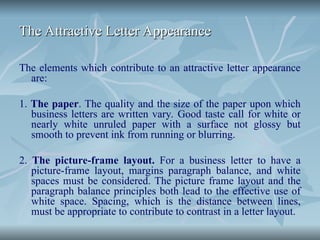 The Attractive Letter Appearance
The Attractive Letter Appearance
The elements which contribute to an attractive letter appearance
are:
1. The paper. The quality and the size of the paper upon which
business letters are written vary. Good taste call for white or
nearly white unruled paper with a surface not glossy but
smooth to prevent ink from running or blurring.
2. The picture-frame layout. For a business letter to have a
picture-frame layout, margins paragraph balance, and white
spaces must be considered. The picture frame layout and the
paragraph balance principles both lead to the effective use of
white space. Spacing, which is the distance between lines,
must be appropriate to contribute to contrast in a letter layout.
 