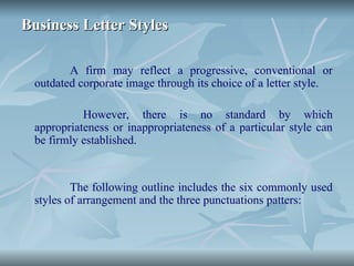 Business Letter Styles
Business Letter Styles
A firm may reflect a progressive, conventional or
outdated corporate image through its choice of a letter style.
However, there is no standard by which
appropriateness or inappropriateness of a particular style can
be firmly established.
The following outline includes the six commonly used
styles of arrangement and the three punctuations patters:
 
