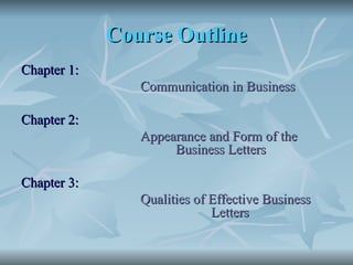 Course Outline
Course Outline
Chapter 1:
Chapter 1:
Communication in Business
Communication in Business
Chapter 2:
Chapter 2:
Appearance and Form of the
Appearance and Form of the
Business Letters
Business Letters
Chapter 3:
Chapter 3:
Qualities of Effective Business
Qualities of Effective Business
Letters
Letters
 