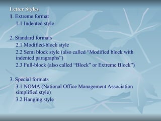 Letter Styles
Letter Styles
1
1. Extreme format
1.1 Indented style
2. Standard formats
2.1 Modified-block style
2.2 Semi block style (also called “Modified block with
indented paragraphs”)
2.3 Full-block (also called “Block” or Extreme Block”)
3. Special formats
3.1 NOMA (National Office Management Association
simplified style)
3.2 Hanging style
 