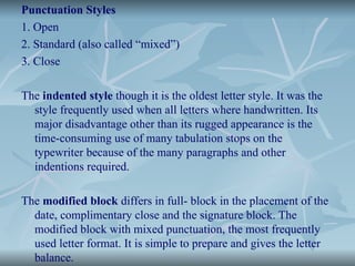 Punctuation Styles
1. Open
2. Standard (also called “mixed”)
3. Close
The indented style though it is the oldest letter style. It was the
style frequently used when all letters where handwritten. Its
major disadvantage other than its rugged appearance is the
time-consuming use of many tabulation stops on the
typewriter because of the many paragraphs and other
indentions required.
The modified block differs in full- block in the placement of the
date, complimentary close and the signature block. The
modified block with mixed punctuation, the most frequently
used letter format. It is simple to prepare and gives the letter
balance.
 