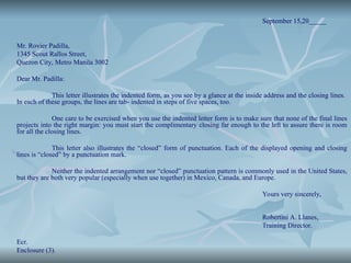 September 15,20_____
Mr. Rovier Padilla,
1345 Scout Rallos Street,
Quezon City, Metro Manila 3002
Dear Mr. Padilla:
This letter illustrates the indented form, as you see by a glance at the inside address and the closing lines.
In each of these groups, the lines are tab- indented in steps of five spaces, too.
One care to be exercised when you use the indented letter form is to make sure that none of the final lines
projects into the right margin: you must start the complimentary closing far enough to the left to assure there is room
for all the closing lines.
This letter also illustrates the “closed” form of punctuation. Each of the displayed opening and closing
lines is “closed” by a punctuation mark.
Neither the indented arrangement nor “closed” punctuation pattern is commonly used in the United States,
but they are both very popular (especially when use together) in Mexico, Canada, and Europe.
Yours very sincerely,
Robertini A. Llanes,
Training Director.
Ecr.
Enclosure (3).
 