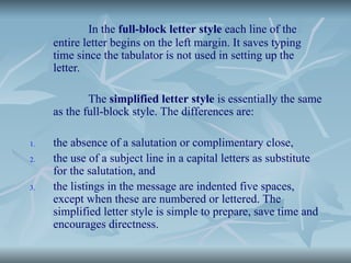 In the full-block letter style each line of the
entire letter begins on the left margin. It saves typing
time since the tabulator is not used in setting up the
letter.
The simplified letter style is essentially the same
as the full-block style. The differences are:
1. the absence of a salutation or complimentary close,
2. the use of a subject line in a capital letters as substitute
for the salutation, and
3. the listings in the message are indented five spaces,
except when these are numbered or lettered. The
simplified letter style is simple to prepare, save time and
encourages directness.
 