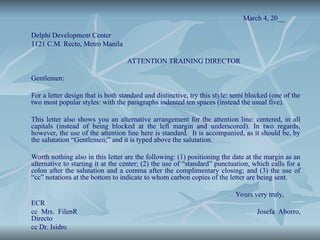 March 4, 20__
Delphi Development Center
1121 C.M. Recto, Metro Manila
ATTENTION TRAINING DIRECTOR
Gentlemen:
For a letter design that is both standard and distinctive, try this style: semi blocked (one of the
two most popular styles: with the paragraphs indented ten spaces (instead the usual five).
This letter also shows you an alternative arrangement for the attention line: centered, in all
capitals (instead of being blocked at the left margin and underscored). In two regards,
however, the use of the attention line here is standard. It is accompanied, as it should be, by
the salutation “Gentlemen;” and it is typed above the salutation.
Worth nothing also in this letter are the following: (1) positioning the date at the margin as an
alternative to starting it at the center; (2) the use of “standard” punctuation, which calls for a
colon after the salutation and a comma after the complimentary closing; and (3) the use of
“cc” notations at the bottom to indicate to whom carbon copies of the letter are being sent.
Yours very truly,
ECR
cc Mrs. FilenR Josefa Aborro,
Directo
cc Dr. Isidro
 