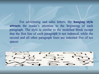 For advertising and sales letters, the hanging style
attracts the reader’s attention to the beginning of each
paragraph. The style is similar to the modified block except
that the first line of each paragraph is not indented, while the
second and all other paragraph lines are indented five of ten
spaces
 