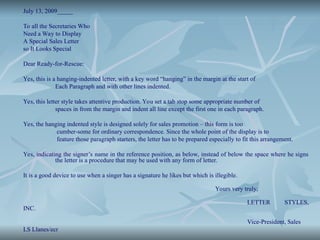 July 13, 2009_____
To all the Secretaries Who
Need a Way to Display
A Special Sales Letter
so It Looks Special
Dear Ready-for-Rescue:
Yes, this is a hanging-indented letter, with a key word “hanging” in the margin at the start of
Each Paragraph and with other lines indented.
Yes, this letter style takes attentive production. You set a tab stop some appropriate number of
spaces in from the margin and indent all line except the first one in each paragraph.
Yes, the hanging indented style is designed solely for sales promotion – this form is too
cumber-some for ordinary correspondence. Since the whole point of the display is to
feature those paragraph starters, the letter has to be prepared especially to fit this arrangement.
Yes, indicating the signer’s name in the reference position, as below, instead of below the space where he signs
the letter is a procedure that may be used with any form of letter.
It is a good device to use when a singer has a signature he likes but which is illegible.
Yours very truly,
LETTER STYLES,
INC.
Vice-President, Sales
LS Llanes/ecr
 