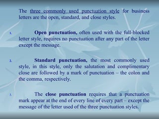 The three commonly used punctuation style for business
letters are the open, standard, and close styles.
1. Open punctuation, often used with the full-blocked
letter style, requires no punctuation after any part of the letter
except the message.
2. Standard punctuation, the most commonly used
style, in this style, only the salutation and complimentary
close are followed by a mark of punctuation – the colon and
the comma, respectively.
3. The close punctuation requires that a punctuation
mark appear at the end of every line of every part – except the
message of the letter used of the three punctuation styles.
 
