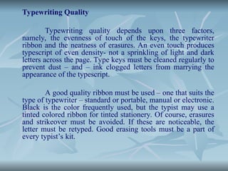 Typewriting Quality
Typewriting quality depends upon three factors,
namely, the evenness of touch of the keys, the typewriter
ribbon and the neatness of erasures. An even touch produces
typescript of even density- not a sprinkling of light and dark
letters across the page. Type keys must be cleaned regularly to
prevent dust – and – ink clogged letters from marrying the
appearance of the typescript.
A good quality ribbon must be used – one that suits the
type of typewriter – standard or portable, manual or electronic.
Black is the color frequently used, but the typist may use a
tinted colored ribbon for tinted stationery. Of course, erasures
and strikeover must be avoided. If these are noticeable, the
letter must be retyped. Good erasing tools must be a part of
every typist’s kit.
 