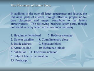 The Placement of Letter Parts
The Placement of Letter Parts
In addition to the over-all letter appearance and layout, the
individual parts of a letter, through effective, proper, up-to-
date placement and usage, contribute to the letters
attractiveness. The following business letter parts, though
not found in every letter, are in common use today:
1. Heading or letterhead 7. Body or message
2. Date or dateline 8. Complimentary close
3. Inside address 9. Signature block
4. Attention line 10. Reference initials
5. Salutation 11. Enclosure notation
6. Subject line 12. cc notation
13. Postscript
 