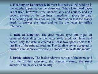 1. Heading or Letterhead. In most businesses, the heading is
the letterhead printed on the stationery. When letterhead paper
is not used, however, street address, city and country and zip
code are typed on the top lines immediately above the date.
The heading parts thus contain the information that the reader
needs to answer the letter and to file the letter for office
reference.
2. Date or Dateline. The date maybe type left, right, or
centered depending on the letter style used. On letterhead
paper, only the date is entered at least two spaces below the
last line of the printed heading. The dateline styles accepted in
business not abbreviate or use a number to indicate the month.
3. Inside address. The inside address consist of the name and
the title of the addressee, the company name, the street
address, and the city and country.
 