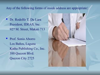 Any of the following forms of inside address are appropriate:
 Dr. Rodolfo T. De Lara
President, IDEAS, Inc.
927 M. Street, Makati 713
 Prof. Sonia Aborro
Los Baños, Laguna
Katha Publishing Co., Inc.
388 Quezon Blvd.
Quezon City 2725
 