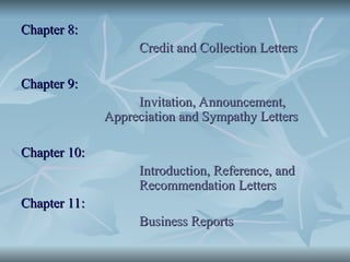 Chapter 8:
Chapter 8:
Credit and Collection Letters
Credit and Collection Letters
Chapter 9:
Chapter 9:
Invitation, Announcement,
Invitation, Announcement,
Appreciation and Sympathy Letters
Appreciation and Sympathy Letters
Chapter 10:
Chapter 10:
Introduction, Reference, and
Introduction, Reference, and
Recommendation Letters
Recommendation Letters
Chapter 11:
Chapter 11:
Business Reports
Business Reports
 