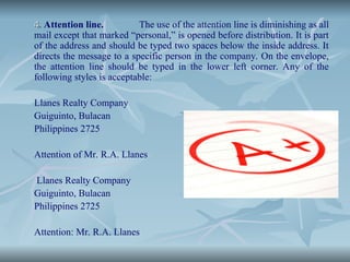 4
4. Attention line. The use of the attention line is diminishing as all
mail except that marked “personal,” is opened before distribution. It is part
of the address and should be typed two spaces below the inside address. It
directs the message to a specific person in the company. On the envelope,
the attention line should be typed in the lower left corner. Any of the
following styles is acceptable:
Llanes Realty Company
Guiguinto, Bulacan
Philippines 2725
Attention of Mr. R.A. Llanes
Llanes Realty Company
Guiguinto, Bulacan
Philippines 2725
Attention: Mr. R.A. Llanes
 