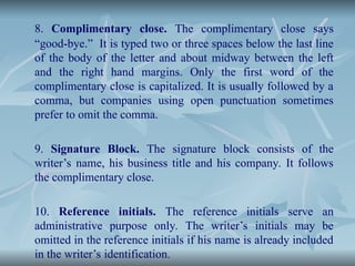 8. Complimentary close. The complimentary close says
“good-bye.” It is typed two or three spaces below the last line
of the body of the letter and about midway between the left
and the right hand margins. Only the first word of the
complimentary close is capitalized. It is usually followed by a
comma, but companies using open punctuation sometimes
prefer to omit the comma.
9. Signature Block. The signature block consists of the
writer’s name, his business title and his company. It follows
the complimentary close.
10. Reference initials. The reference initials serve an
administrative purpose only. The writer’s initials may be
omitted in the reference initials if his name is already included
in the writer’s identification.
 