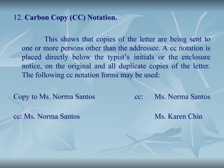 12. Carbon Copy (CC) Notation.
This shows that copies of the letter are being sent to
one or more persons other than the addressee. A cc notation is
placed directly below the typist’s initials or the enclosure
notice, on the original and all duplicate copies of the letter.
The following cc notation forms may be used:
Copy to Ms. Norma Santos cc: Ms. Norma Santos
cc: Ms. Norma Santos Ms. Karen Chin
 