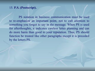 15. P.S. (Postscript).
PS notation in business communication must be used
to re-emphasize an important point, not to call attention to
something you forgot to say in the message. When PS is used
for afterthoughts, it indicates careless letter planning and can
do more harm than good to your reputation. Thus, PS should
function be treated like other paragraphs except it is preceded
by the letters PS.
 