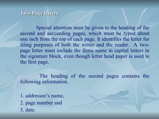 Two-Page letters
Two-Page letters
Special attention must be given to the heading of the
second and succeeding pages, which must be typed about
one inch from the top of each page. It identifies the letter for
filing purposes of both the writer and the reader. A two-
page letter must include the firms name in capital letters in
the signature block, even though letter head paper is used to
the first page.
The heading of the second pages contains the
following information.
1. addressee’s name,
2. page number and
3. date.
 